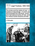 The Duties and the Rights of Man: A Treatise on Deontology: In Which Are Demonstrated the Individual, Social and International Duties of Man, and His Indirect Duties Towards Animals. - Austin, J B