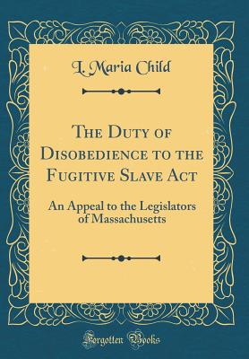 The Duty of Disobedience to the Fugitive Slave ACT: An Appeal to the Legislators of Massachusetts (Classic Reprint) - Child, L Maria