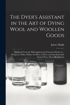 The Dyer's Assistant in the Art of Dying Wool and Woollen Goods: Extracted From the Philosophical and Chymical Works of ... Ferguson, Dufay, Hellot, Geoffery, Colbert; and That Reputable French Dyer, Mons. De Julienne - Haigh, James