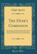 The Dyer's Companion: In Two Parts; Part 1st Containing Upwards of One Hundred Receipts for Colouring Woollen, Cotton or Silk Cloths, Yarn or Thread, All Kinds of Colors and Shades, So as to Make Them Lasting and Permanent, Upon the Newest and Most Improv