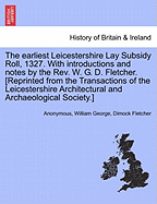 The Earliest Leicestershire Lay Subsidy Roll, 1327. with Introductions and Notes by the REV. W. G. D. Fletcher. [Reprinted from the Transactions of the Leicestershire Architectural and Archaeological Society.]