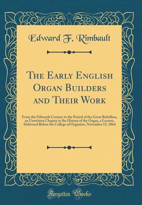 The Early English Organ Builders and Their Work: From the Fifteenth Century to the Period of the Great Rebellion, an Unwritten Chapter in the History of the Organ, a Lecture, Delivered Before the College of Organists, November 15, 1864 (Classic Reprint) - Rimbault, Edward F