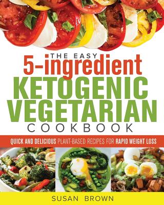 The Easy 5-Ingredient Ketogenic Vegetarian Cookbook: Quick and Delicious Plant-Based Recipes for Rapid Weight Loss - Brown, Susan