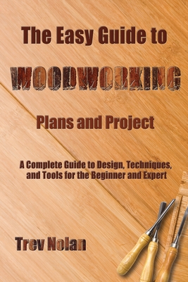 The Easy Guide to Woodworking Plans and Projects: A Complete Guide to Design, Techniques, and Tools for the Beginner and Expert - Nolan, Trev