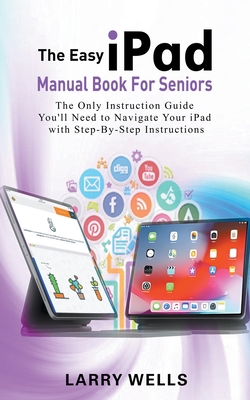 The Easy iPad Manual Book For Seniors: The Only Instruction Guide You'll Need to Navigate Your iPad with Step-By-Step Instructions - Wells, Larry