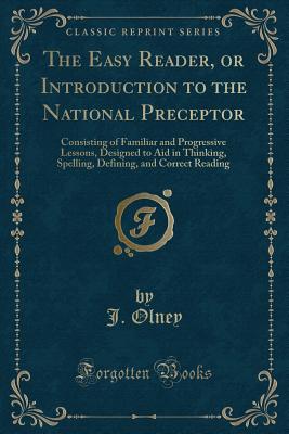 The Easy Reader, or Introduction to the National Preceptor: Consisting of Familiar and Progressive Lessons, Designed to Aid in Thinking, Spelling, Defining, and Correct Reading (Classic Reprint) - Olney, J