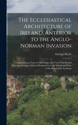 The Ecclesiastical Architecture of Ireland, Anterior to the Anglo-Norman Invasion; Comprising an Essay on the Origin and Uses of the Round Towers of Ireland, Which Obtained the Gold Medal and Prize of the Royal Irish Academy - Petrie, George