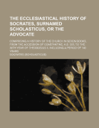 The Ecclesiastical History of Socrates, Surnamed Scholasticus, or the Advocate: Comprising a History of the Church in Seven Books, from the Accession of Constantine, A.D. 305, to the 38th Year of Theodosius II, Including a Period of 140 Years