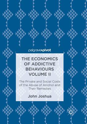 The Economics of Addictive Behaviours Volume II: The Private and Social Costs of the Abuse of Alcohol and Their Remedies - Joshua, John