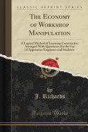 The Economy of Workshop Manipulation: A Logical Method of Learning Constructive Arranged with Questions, for the Use of Apprentice Engineers and Students (Classic Reprint)