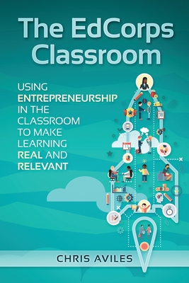The EdCorps Classroom: Using entrepreneurship in the classroom to make learning a real, relevant, and silo busting experience - Aviles, Chris