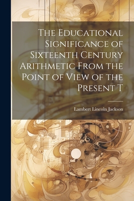 The Educational Significance of Sixteenth Century Arithmetic From the Point of View of the Present T - Jackson, Lambert Lincoln