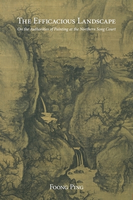 The Efficacious Landscape: On the Authorities of Painting at the Northern Song Court - Foong, Ping