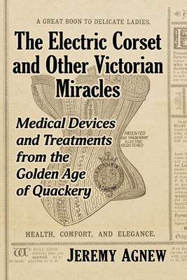 The Electric Corset and Other Victorian Miracles: Medical Devices and Treatments from the Golden Age of Quackery - Agnew, Jeremy