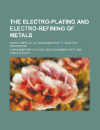 The Electro-Plating and Electro-Refining of Metals; Being a New Ed. of Alexander Watt's Electro-Deposition