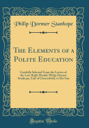 The Elements of a Polite Education: Carefully Selected from the Letters of the Late Right Honble Philip Dormer Stanhope, Earl of Chesterfield, to His Son (Classic Reprint)