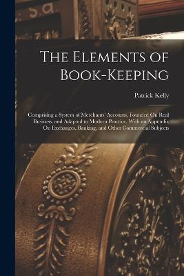 The Elements of Book-Keeping: Comprising a System of Merchants' Accounts, Founded On Real Business, and Adapted to Modern Practice. With an Appendix On Exchanges, Banking, and Other Commercial Subjects - Kelly, Patrick