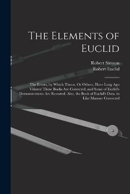 The Elements of Euclid: The Errors, by Which Theon, Or Others, Have Long Ago Vitiated These Books Are Corrected, and Some of Euclid's Demonstrations Are Restored. Also, the Book of Euclid's Data, in Like Manner Corrected - Simson, Robert, and Euclid, Robert