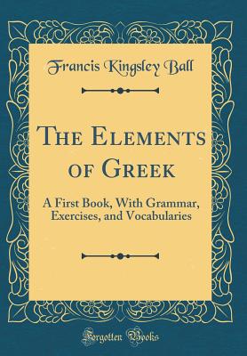 The Elements of Greek: A First Book, with Grammar, Exercises, and Vocabularies (Classic Reprint) - Ball, Francis Kingsley