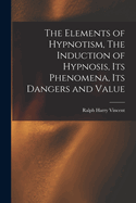 The Elements of Hypnotism, the Induction of Hypnosis, Its Phenomena, Its Dangers and Value