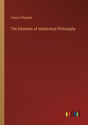 The Elements of Intellectual Philosophy - Wayland, Francis