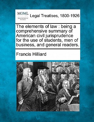 The Elements of Law: Being a Comprehensive Summary of American Civil Jurisprudence for the Use of Students, Men of Business, and General Readers. - Hilliard, Francis