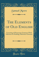 The Elements of Old English: Consisting of Elementary Grammar (with Selections for Reading), Reference Grammar (Classic Reprint)