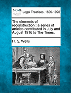 The Elements of Reconstruction: A Series of Articles Contributed in July and August 1916 to the Times. - Wells, H G