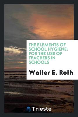 The Elements of School Hygiene: For the Use of Teachers in Schools - Roth, Walter E