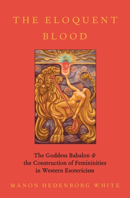 The Eloquent Blood: The Goddess Babalon and the Construction of Femininities in Western Esotericism - Hedenborg White, Manon