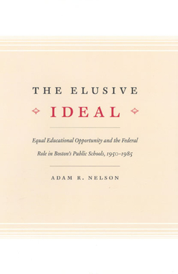 The Elusive Ideal: Equal Educational Opportunity and the Federal Role in Boston's Public Schools, 1950-1985 - Nelson, Adam R
