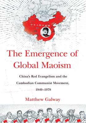 The Emergence of Global Maoism: China's Red Evangelism and the Cambodian Communist Movement, 1949-1979 - Galway, Matthew