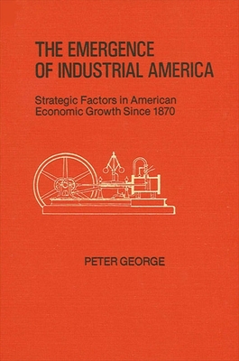 The Emergence of Industrial America: Strategic Factors in American Economic Growth Since 1870 - George, Peter