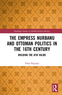 The Empress Nurbanu and Ottoman Politics in the Sixteenth Century: Building the Atik Valide - Kayaalp, Pinar