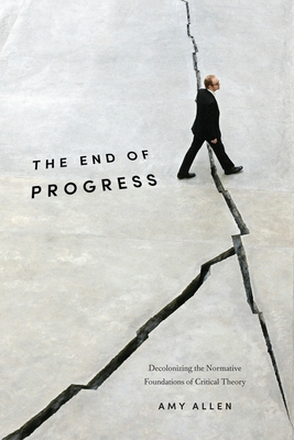 The End of Progress: Decolonizing the Normative Foundations of Critical Theory - Allen, Amy, Professor