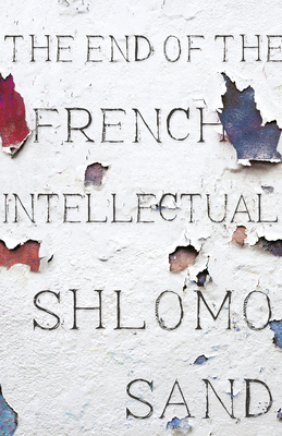The End of the French Intellectual: From Zola to Houellebecq - Sand, Shlomo, and Fernbach, David (Translated by)