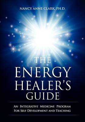 The Energy Healer's Guide: An Integrative Medicine Program for Self Development and Teaching - Clark, Nancy Anne, PhD