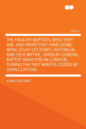 The English Baptists, Who They Are, and What They Have Done; Being Eight Lectures, Historical and Descriptive, Given by General Baptist Ministers in London, During the Past Winter. Edited by John Clifford