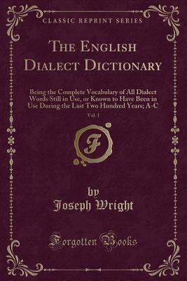 The English Dialect Dictionary, Vol. 1: Being the Complete Vocabulary of All Dialect Words Still in Use, or Known to Have Been in Use During the Last Two Hundred Years; A-C (Classic Reprint) - Wright, Joseph