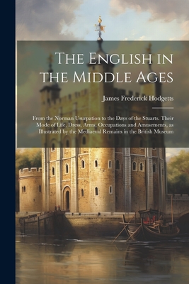 The English in the Middle Ages: From the Norman Usurpation to the Days of the Stuarts. Their Mode of Life, Dress, Arms, Occupations and Amusements, as Illustrated by the Mediaeval Remains in the British Museum - Hodgetts, James Frederick