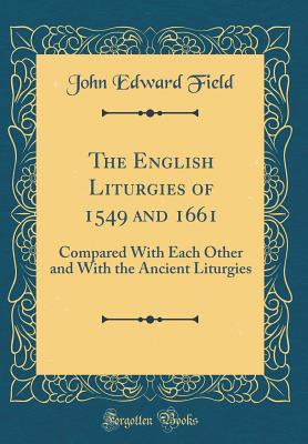 The English Liturgies of 1549 and 1661: Compared with Each Other and with the Ancient Liturgies (Classic Reprint) - Field, John Edward