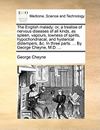 The English Malady: Or, a Treatise of Nervous Diseases of All Kinds, as Spleen, Vapours, Lowness of Spirits, Hypochondriacal, and Hysterical Distempers, &C. in Three Parts. ... by George Cheyne, M.D. ...