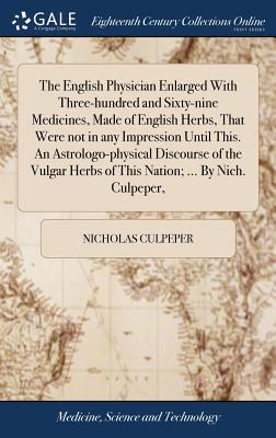 The English Physician Enlarged With Three-hundred and Sixty-nine Medicines, Made of English Herbs, That Were not in any Impression Until This. An Astrologo-physical Discourse of the Vulgar Herbs of This Nation; ... By Nich. Culpeper, - Culpeper, Nicholas