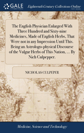 The English Physician Enlarged With Three Hundred and Sixty-nine Medicines, Made of English Herbs, That Were not in any Impression Until This. Being an Astrologo-physical Discourse of the Vulgar Herbs of This Nation, ... By Nich Culpepper.