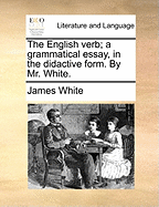 The English Verb; A Grammatical Essay, in the Didactive Form. by Mr. White