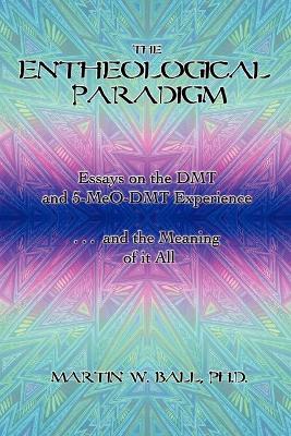 The Entheological Paradigm: Essays on the DMT and 5-MeO-DMT Experience and the Meaning of it All - Ball, Martin W, Dr., PhD