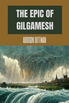 The Epic of Gilgamesh: Discover the Ancient Epic that Changed History: A Mesopotamian Tale of Love, Friendship, and the Pursuit of Immortality. - Dittman, Addison