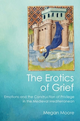 The Erotics of Grief: Emotions and the Construction of Privilege in the Medieval Mediterranean - Moore, Megan