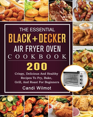 The Essential BLACK+DECKER Air Fryer Oven Cookbook: 200 Crispy, Delicious And Healthy Recipes To Fry, Bake, Grill, And Roast For Beginners - Wilmot, Candi