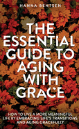 The Essential Guide to Aging With Grace: How to Live a More Meaningful Life by Embracing Life's Transitions and Aging Gracefully